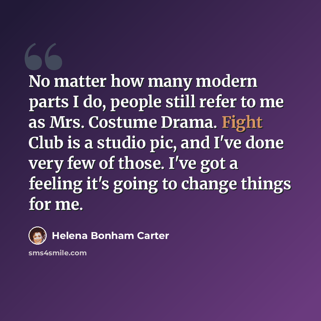 “No matter how many modern parts I do, people still refer to me as Mrs. Costume Drama. Fight Club is a studio pic, and I've done very few of those. I've got a feeling it's going to change things for me.” quote by Helena Bonham Carter