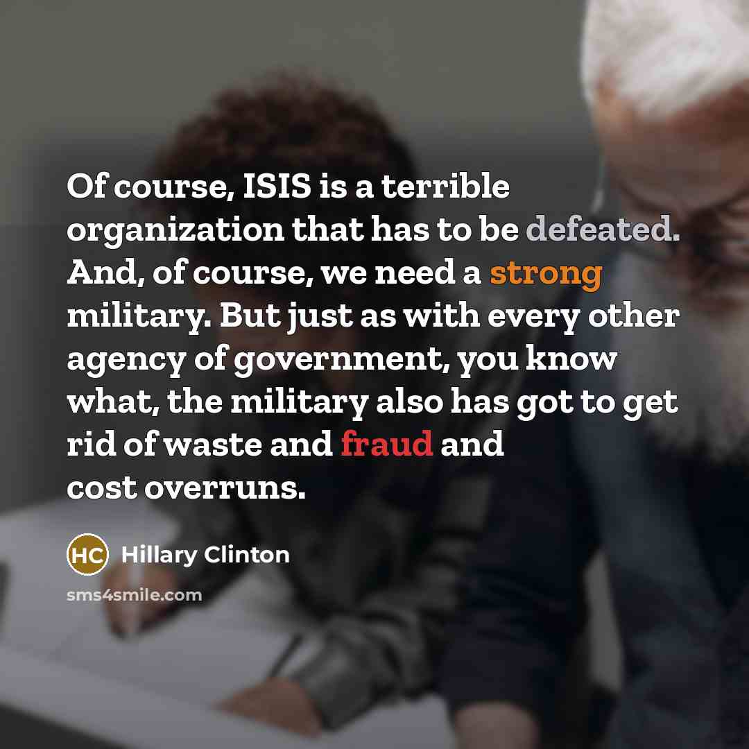 “Of course, ISIS is a terrible organization that has to be defeated. And, of course, we need a strong military. But just as with every other agency of government, you know what, the military also has got to get rid of waste and fraud and cost overruns.” quote by Hillary Clinton