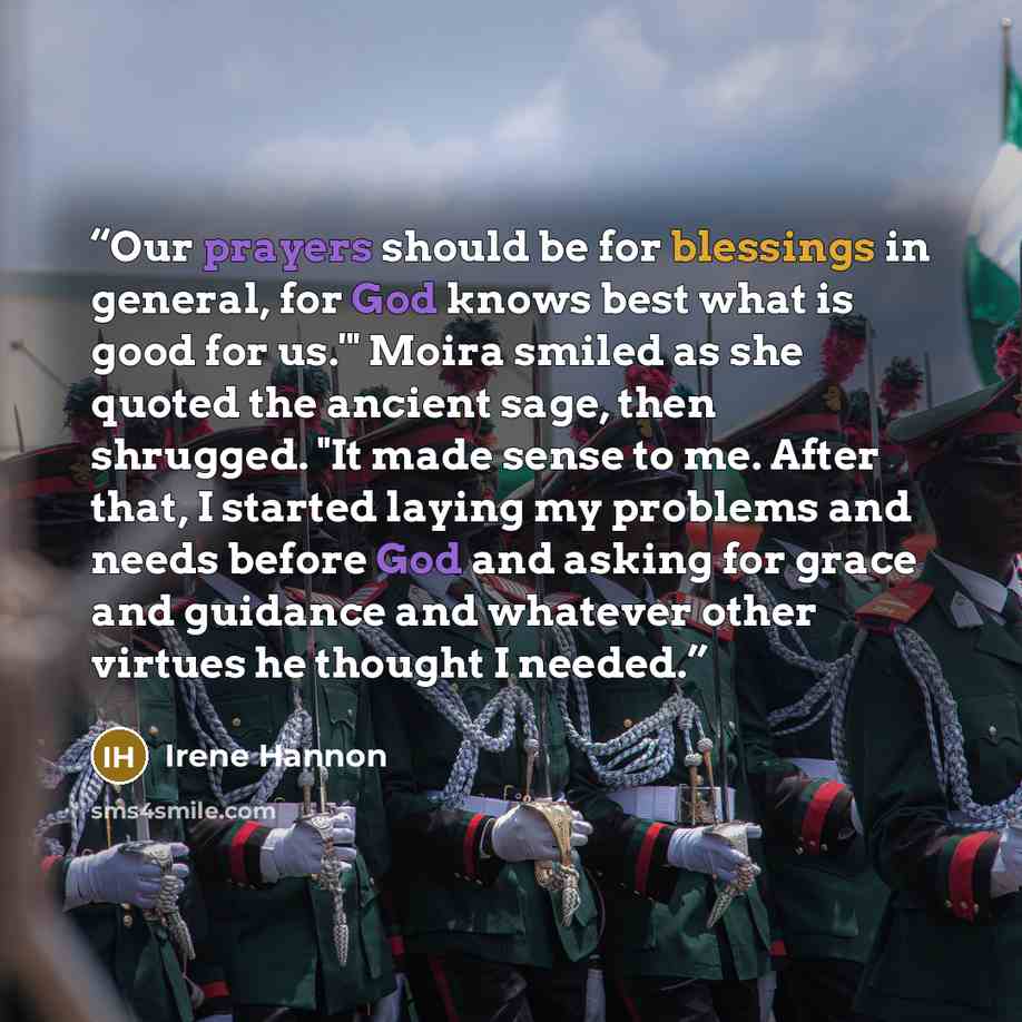 “Our prayers should be for blessings in general, for God knows best what is good for us.'" Moira smiled as she quoted the ancient sage, then shrugged. "It made sense to me. After that, I started laying my problems and needs before God and asking for grace and guidance and whatever other virtues he…” quote by Irene Hannon