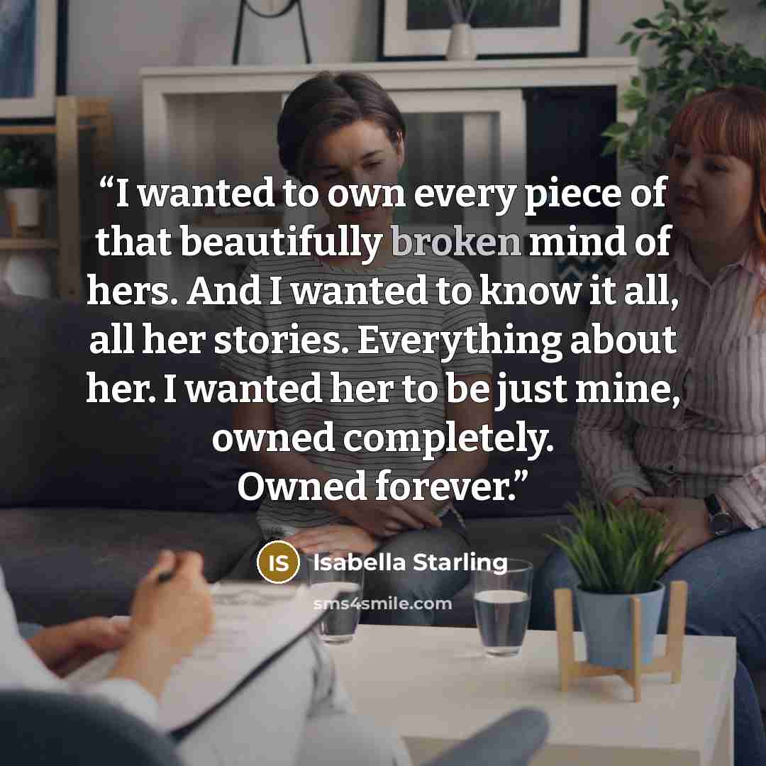“I wanted to own every piece of that beautifully broken mind of hers. And I wanted to know it all, all her stories. Everything about her. I wanted her to be just mine, owned completely. Owned forever.” quote by Isabella Starling