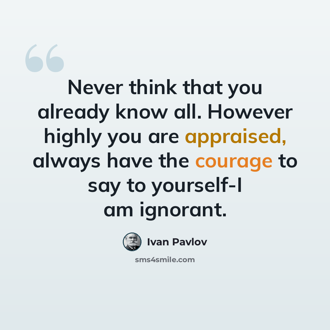 “Never think that you already know all. However highly you are appraised, always have the courage to say to yourself-I am ignorant.” quote by Ivan Pavlov