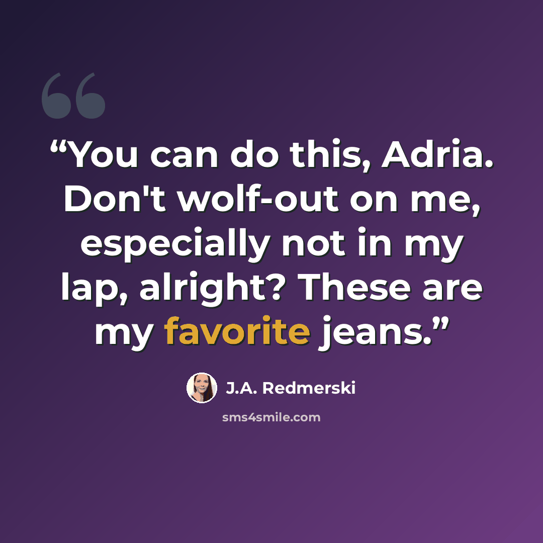 “You can do this, Adria. Don't wolf-out on me, especially not in my lap, alright? These are my favorite jeans.” quote by J.A. Redmerski