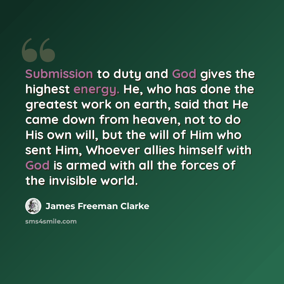 “Submission to duty and God gives the highest energy. He, who has done the greatest work on earth, said that He came down from heaven, not to do His own will, but the will of Him who sent Him, Whoever allies himself with God is armed with all the forces of the invisible world.” quote by James Freeman Clarke
