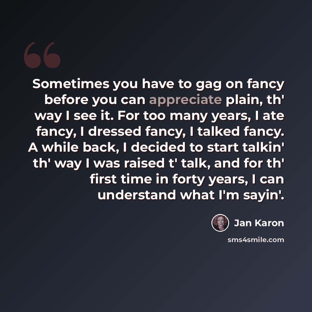 “Sometimes you have to gag on fancy before you can appreciate plain, th' way I see it. For too many years, I ate fancy, I dressed fancy, I talked fancy. A while back, I decided to start talkin' th' way I was raised t' talk, and for th' first time in forty years, I can understand what I'm sayin'.” quote by Jan Karon