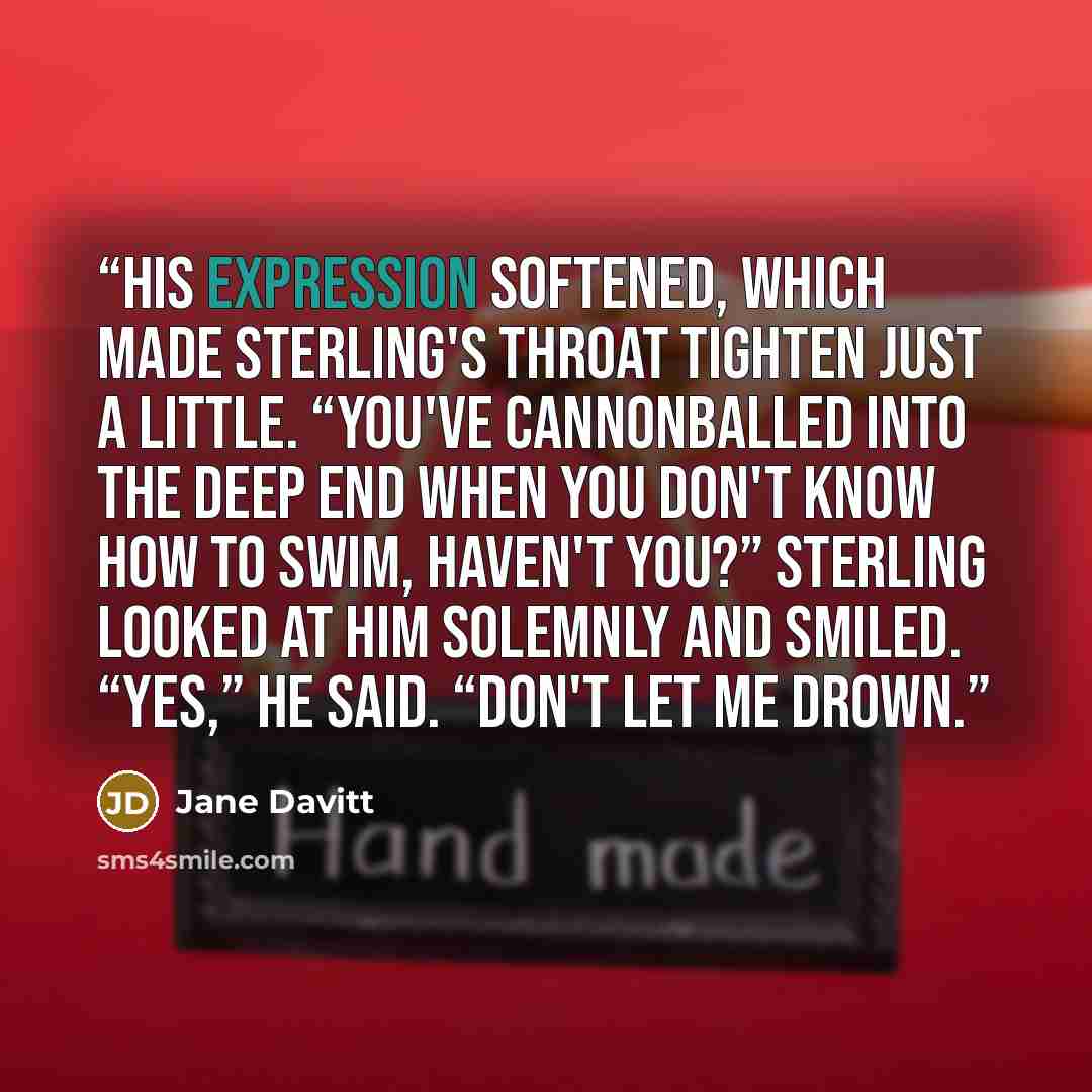 “His expression softened, which made Sterling's throat tighten just a little. “You've cannonballed into the deep end when you don't know how to swim, haven't you?” Sterling looked at him solemnly and smiled. “Yes,” he said. “Don't let me drown.” quote by Jane Davitt