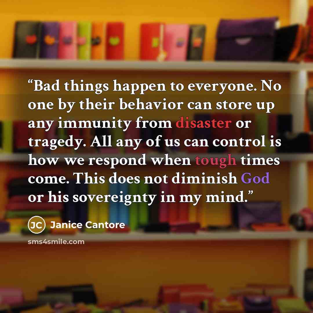 “Bad things happen to everyone. No one by their behavior can store up any immunity from disaster or tragedy. All any of us can control is how we respond when tough times come. This does not diminish God or his sovereignty in my mind.” quote by Janice Cantore