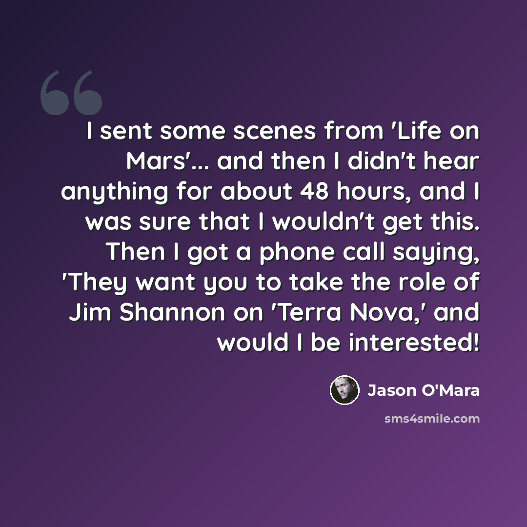 “I sent some scenes from 'Life on Mars'... and then I didn't hear anything for about 48 hours, and I was sure that I wouldn't get this. Then I got a phone call saying, 'They want you to take the role of Jim Shannon on 'Terra Nova,' and would I be interested!” quote by Jason O'Mara