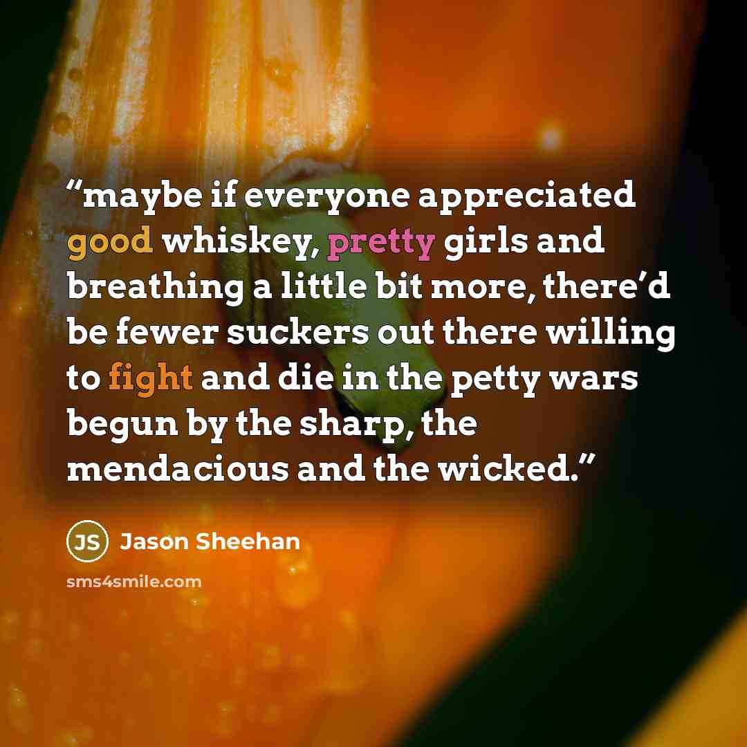 “maybe if everyone appreciated good whiskey, pretty girls and breathing a little bit more, there’d be fewer suckers out there willing to fight and die in the petty wars begun by the sharp, the mendacious and the wicked.” quote by Jason Sheehan