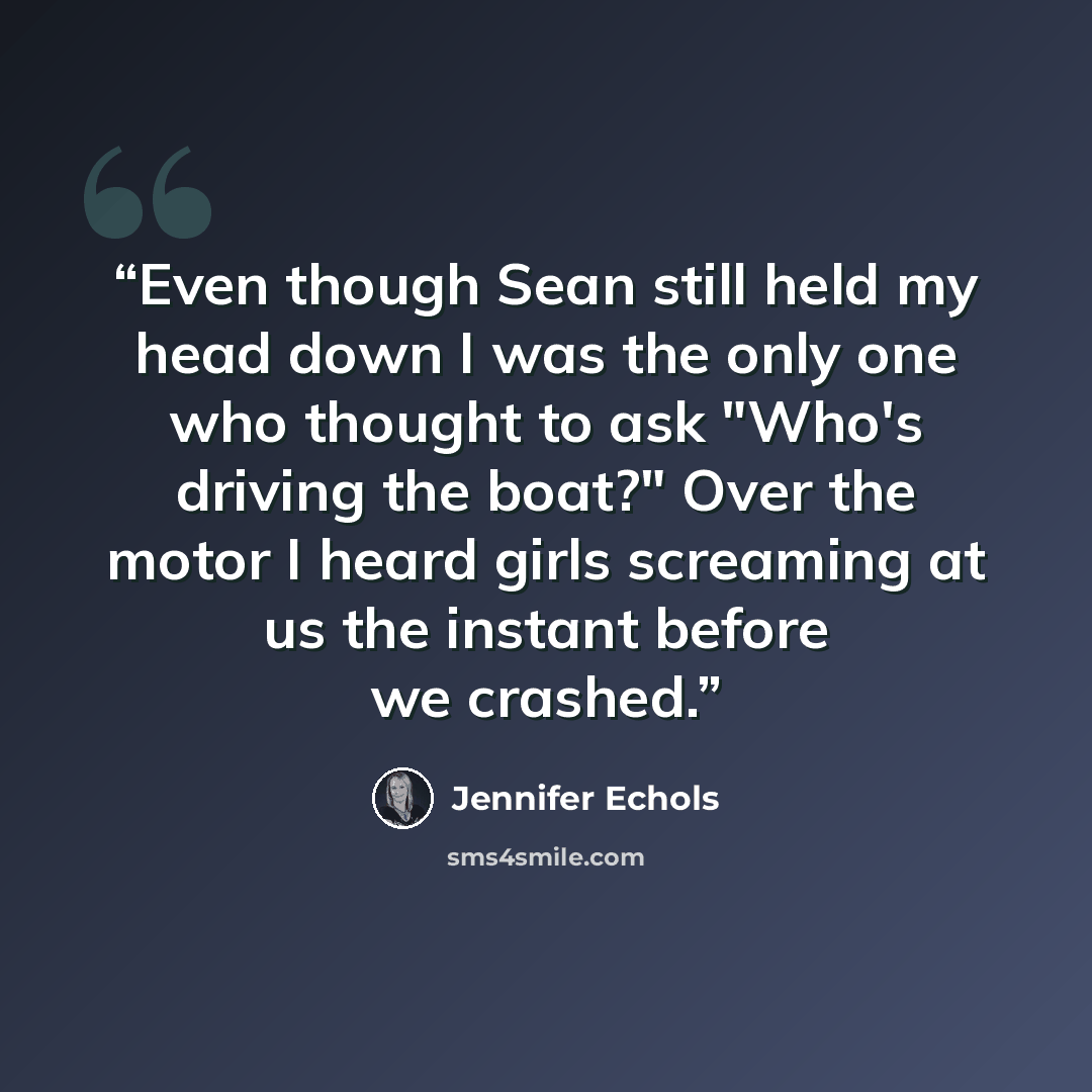 “Even though Sean still held my head down I was the only one who thought to ask "Who's driving the boat?" Over the motor I heard girls screaming at us the instant before we crashed.” quote by Jennifer Echols