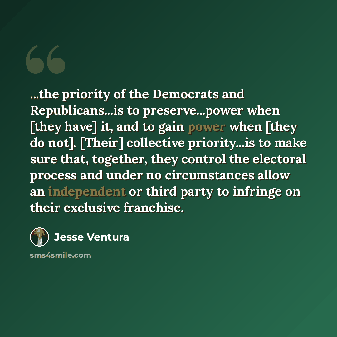 “...the priority of the Democrats and Republicans...is to preserve...power when [they have] it, and to gain power when [they do not]. [Their] collective priority...is to make sure that, together, they control the electoral process and under no circumstances allow an independent or third party to…” quote by Jesse Ventura