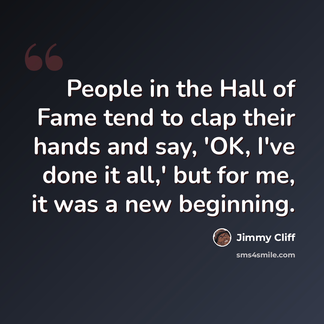 “People in the Hall of Fame tend to clap their hands and say, 'OK, I've done it all,' but for me, it was a new beginning.” quote by Jimmy Cliff