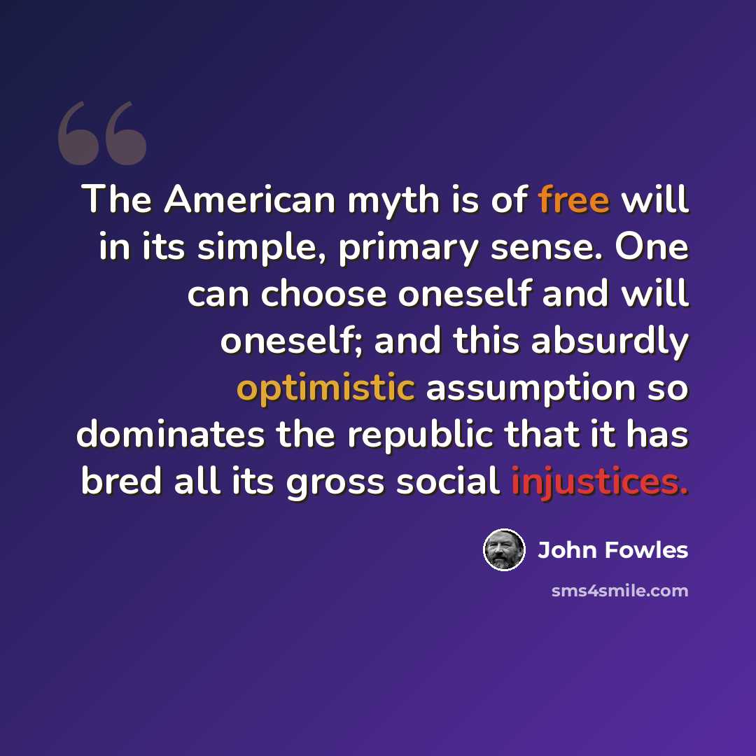 “The American myth is of free will in its simple, primary sense. One can choose oneself and will oneself; and this absurdly optimistic assumption so dominates the republic that it has bred all its gross social injustices.” quote by John Fowles