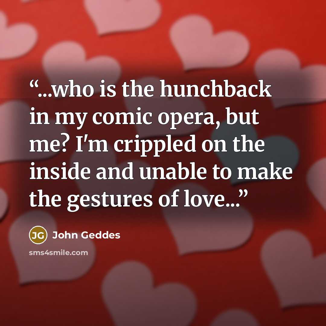“...who is the hunchback in my comic opera, but me? I'm crippled on the inside and unable to make the gestures of love...” quote by John Geddes