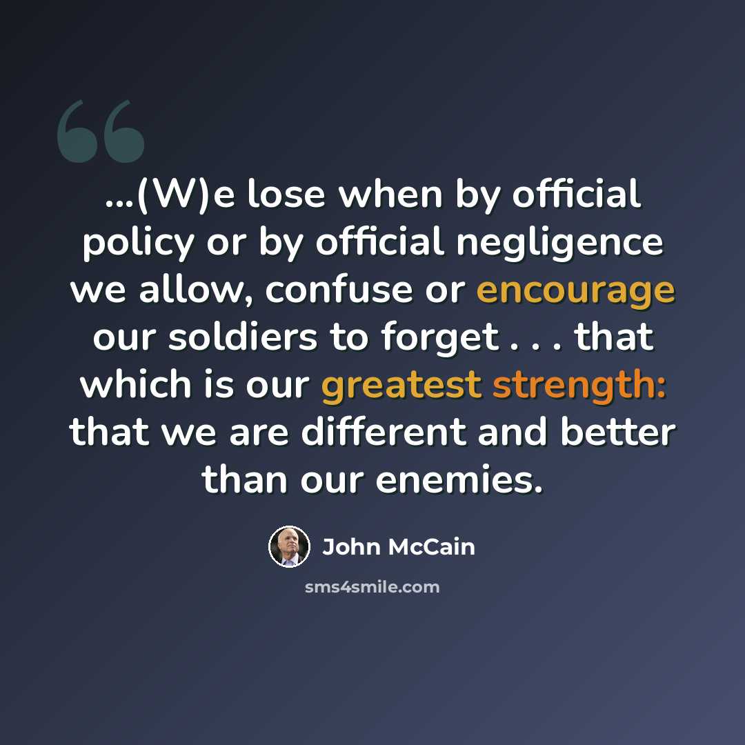 “...(W)e lose when by official policy or by official negligence we allow, confuse or encourage our soldiers to forget . . . that which is our greatest strength: that we are different and better than our enemies.” quote by John McCain