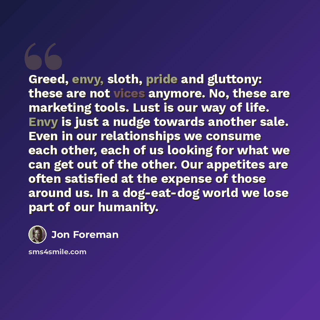 “Greed, envy, sloth, pride and gluttony: these are not vices anymore. No, these are marketing tools. Lust is our way of life. Envy is just a nudge towards another sale. Even in our relationships we consume each other, each of us looking for what we can get out of the other. Our appetites are often…” quote by Jon Foreman