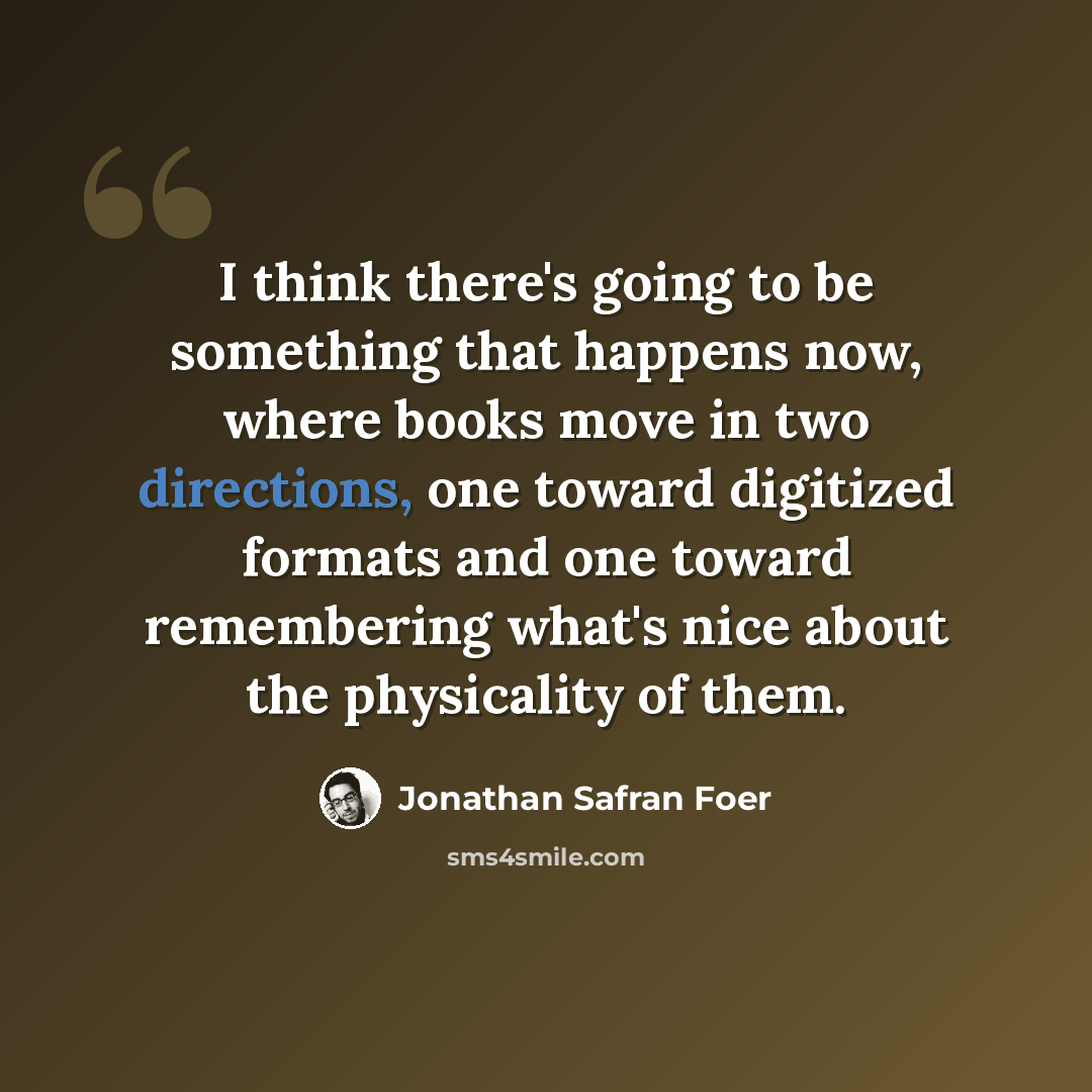 “I think there's going to be something that happens now, where books move in two directions, one toward digitized formats and one toward remembering what's nice about the physicality of them.” quote by Jonathan Safran Foer