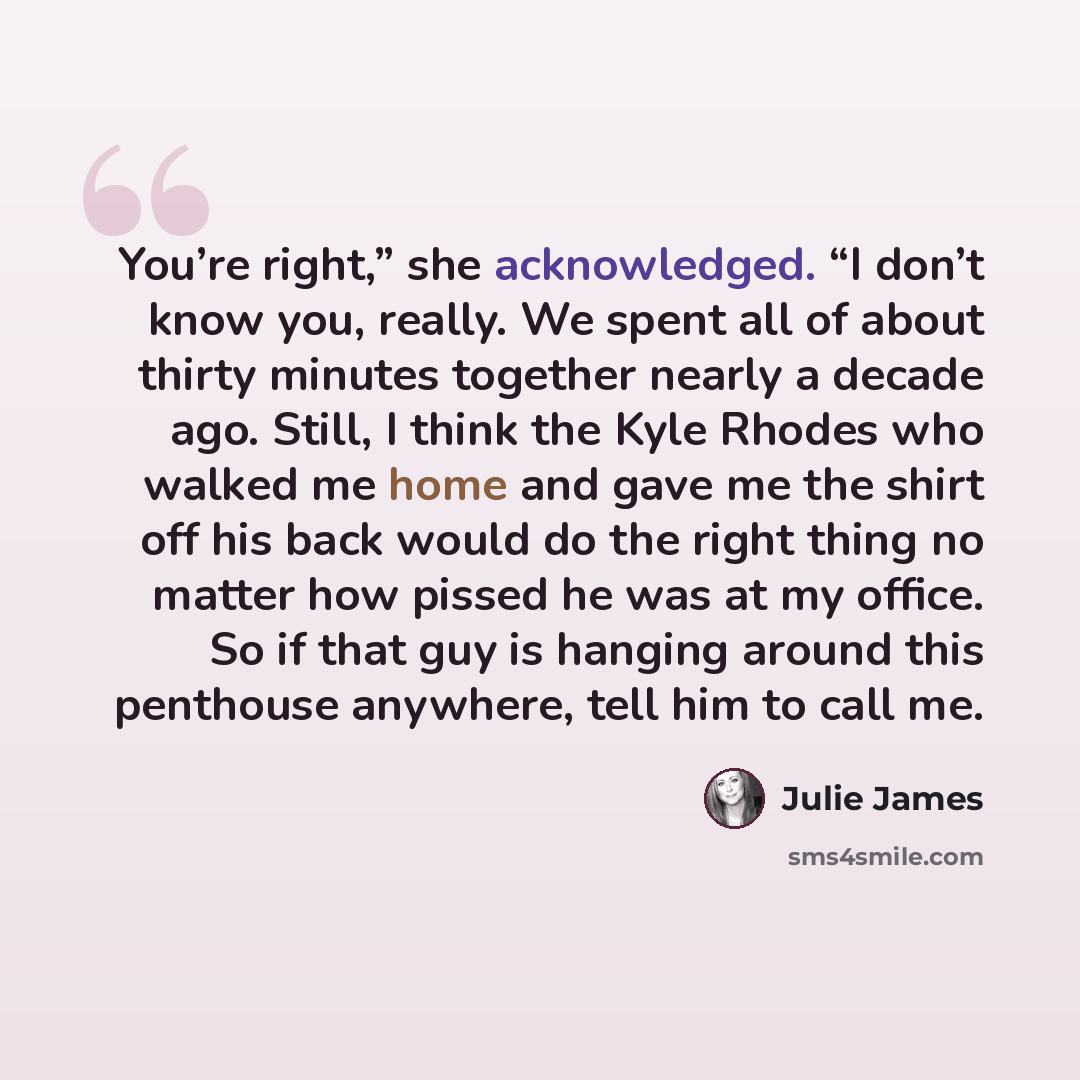 “You’re right,” she acknowledged. “I don’t know you, really. We spent all of about thirty minutes together nearly a decade ago. Still, I think the Kyle Rhodes who walked me home and gave me the shirt off his back would do the right thing no matter how pissed he was at my office. So if that guy is…” quote by Julie James