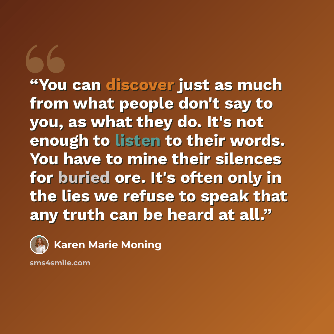 “You can discover just as much from what people don't say to you, as what they do. It's not enough to listen to their words. You have to mine their silences for buried ore. It's often only in the lies we refuse to speak that any truth can be heard at all.” quote by Karen Marie Moning