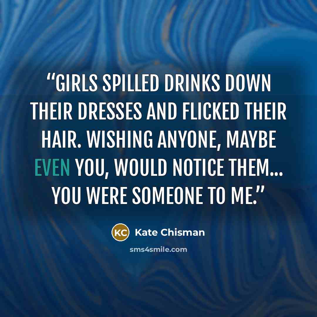 “Girls spilled drinks down their dresses and flicked their hair. Wishing anyone, maybe even you, would notice them... You were someone to me.” quote by Kate Chisman