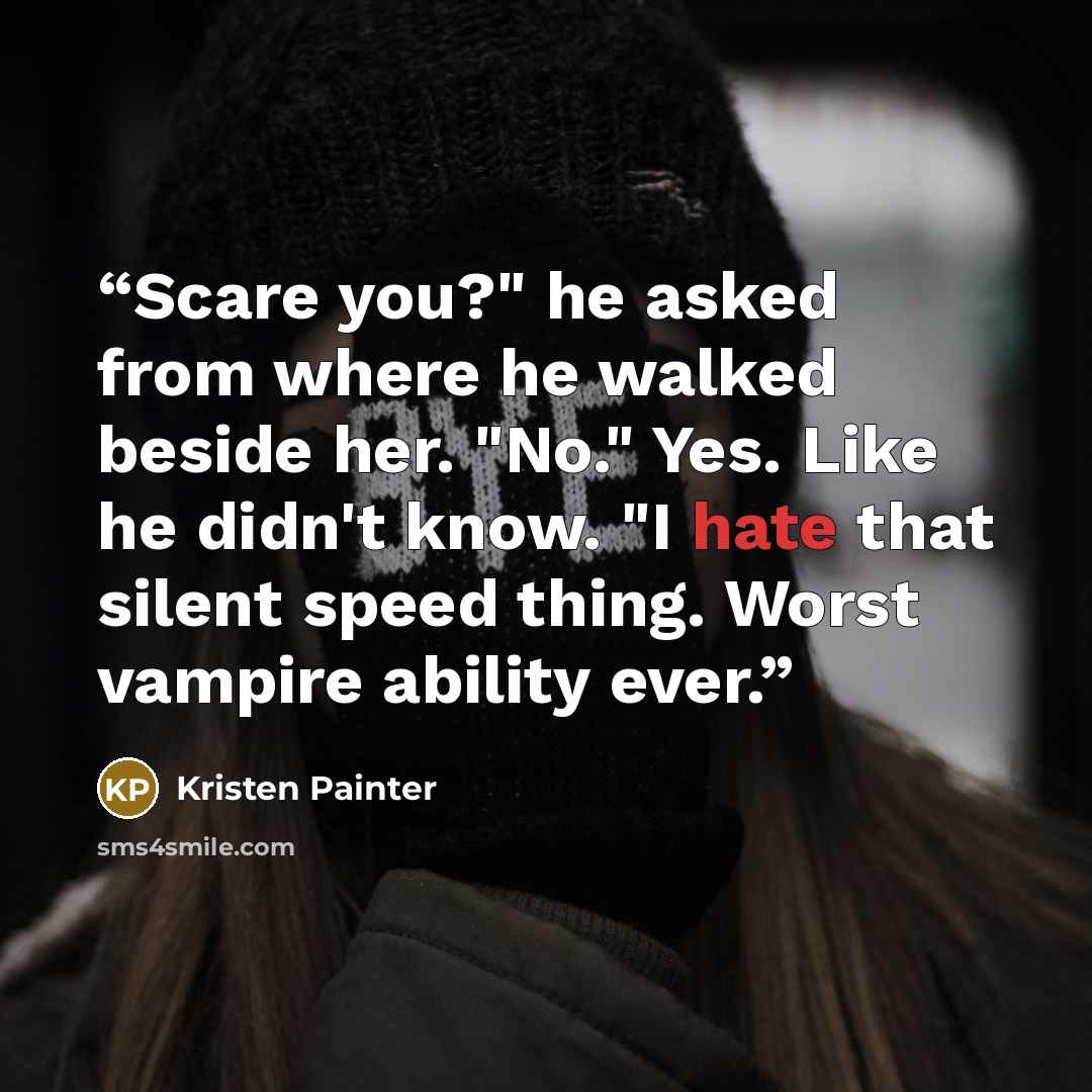 “Scare you?" he asked from where he walked beside her. "No." Yes. Like he didn't know. "I hate that silent speed thing. Worst vampire ability ever.” quote by Kristen Painter