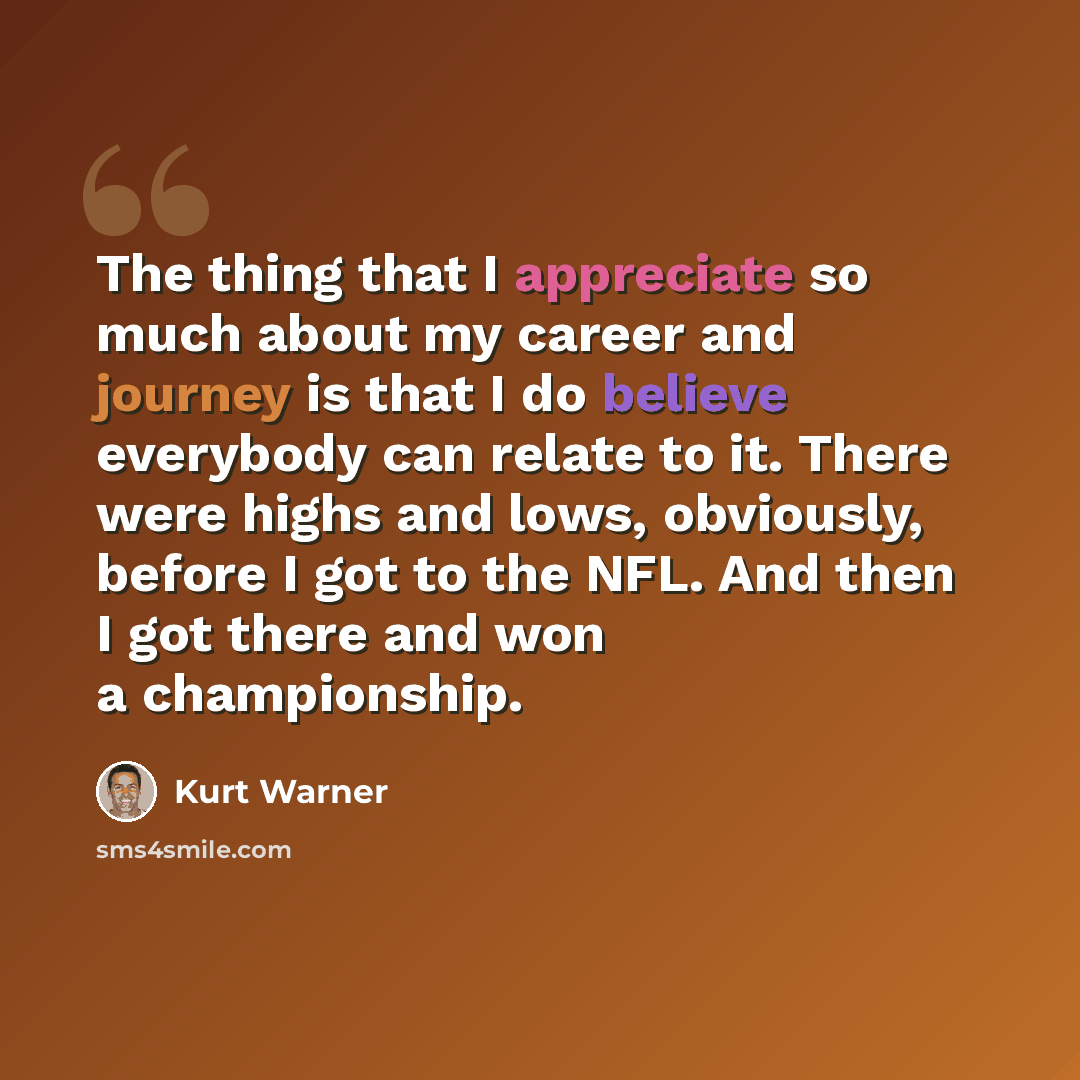 “The thing that I appreciate so much about my career and journey is that I do believe everybody can relate to it. There were highs and lows, obviously, before I got to the NFL. And then I got there and won a championship.” quote by Kurt Warner