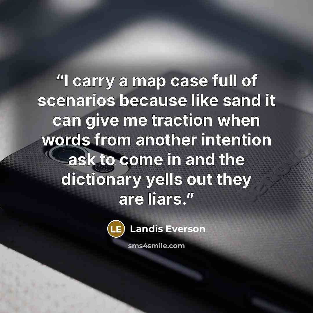 “I carry a map case full of scenarios because like sand it can give me traction when words from another intention ask to come in and the dictionary yells out they are liars.” quote by Landis Everson