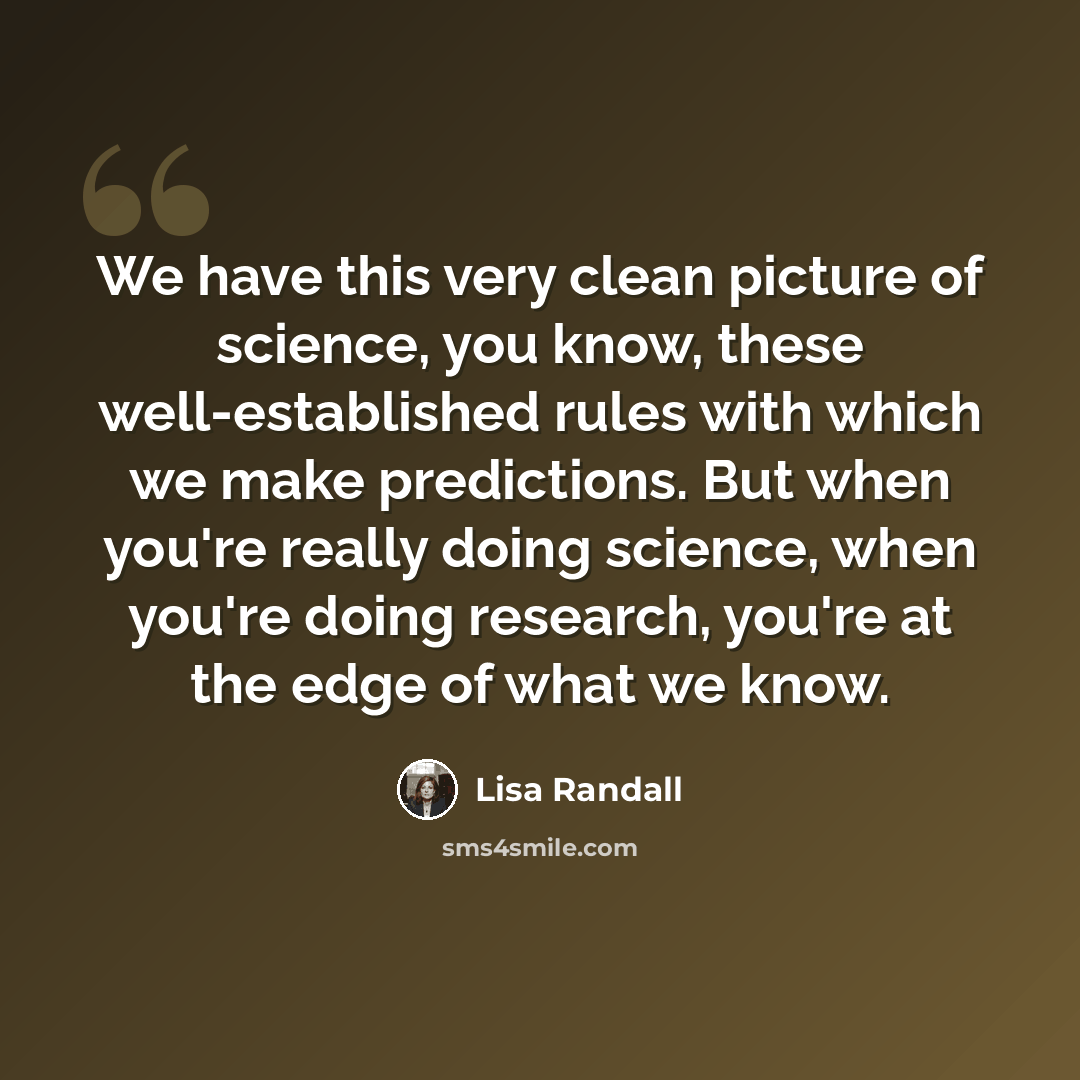 “We have this very clean picture of science, you know, these well-established rules with which we make predictions. But when you're really doing science, when you're doing research, you're at the edge of what we know.” quote by Lisa Randall