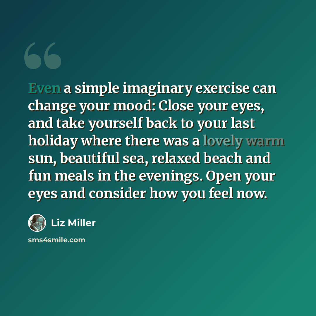 “Even a simple imaginary exercise can change your mood: Close your eyes, and take yourself back to your last holiday where there was a lovely warm sun, beautiful sea, relaxed beach and fun meals in the evenings. Open your eyes and consider how you feel now.” quote by Liz Miller