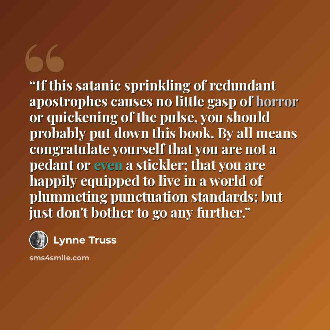 “If this satanic sprinkling of redundant apostrophes causes no little gasp of horror or quickening of the pulse, you should probably put down this book. By all means congratulate yourself that you are not a pedant or even a stickler; that you are happily equipped to live in a world of plummeting…” quote by Lynne Truss