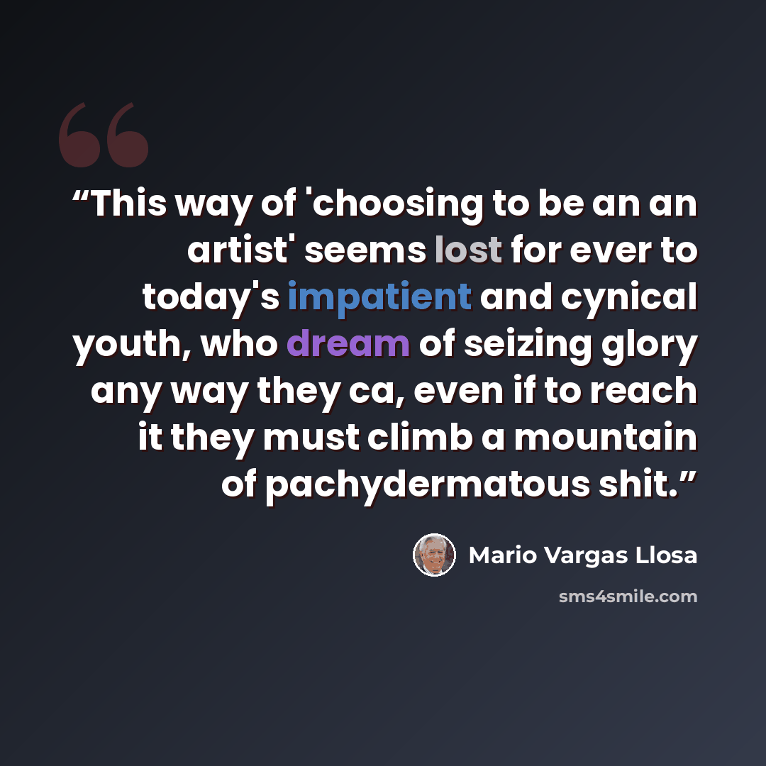 “This way of 'choosing to be an an artist' seems lost for ever to today's impatient and cynical youth, who dream of seizing glory any way they ca, even if to reach it they must climb a mountain of pachydermatous shit.” quote by Mario Vargas Llosa