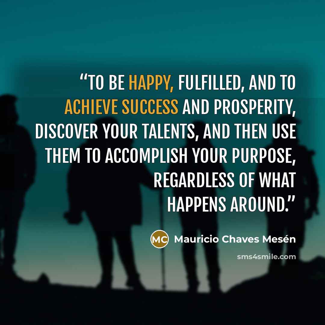“To be happy, fulfilled, and to achieve success and prosperity, discover your talents, and then use them to accomplish your purpose, regardless of what happens around.” quote by Mauricio Chaves Mesén