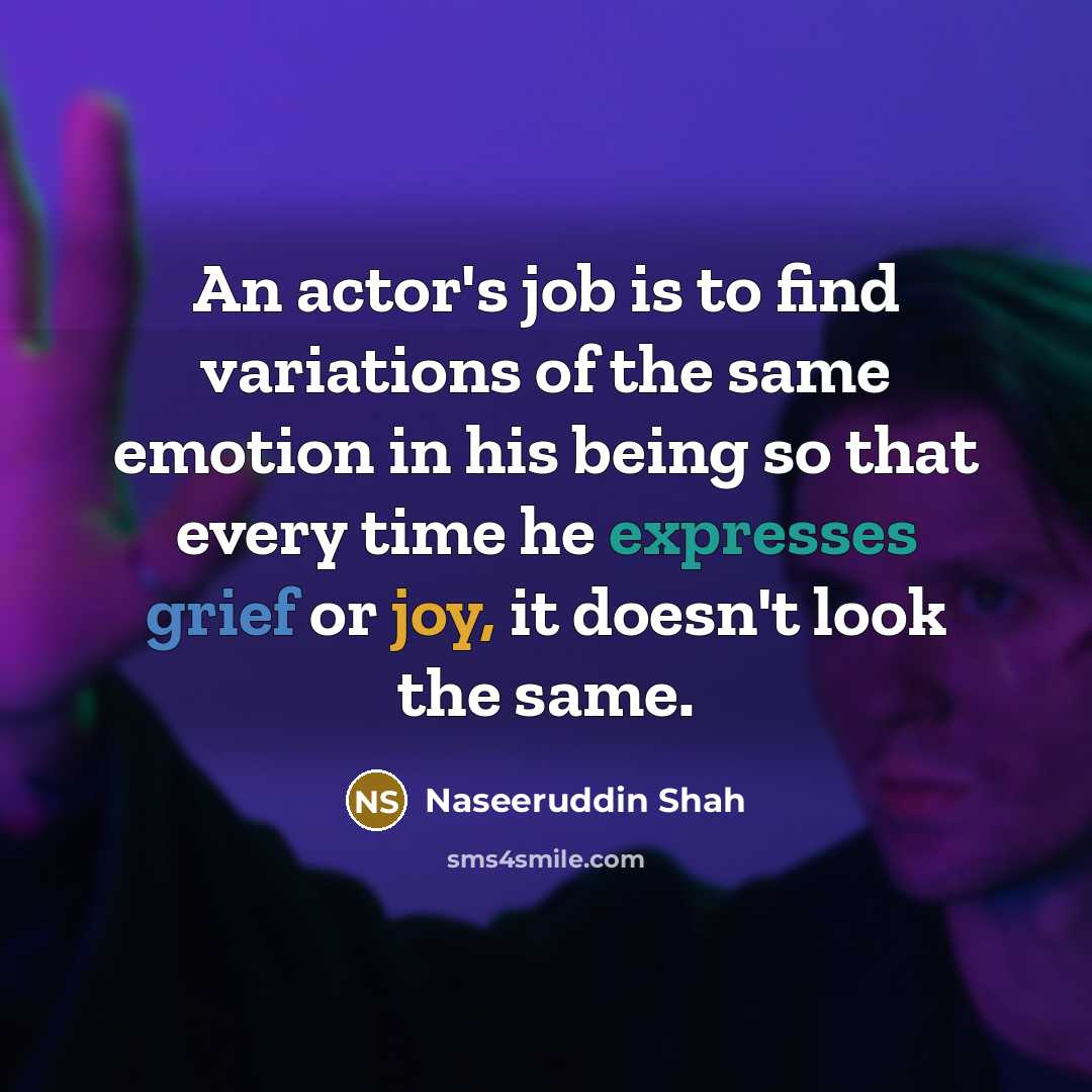 “An actor's job is to find variations of the same emotion in his being so that every time he expresses grief or joy, it doesn't look the same.” quote by Naseeruddin Shah