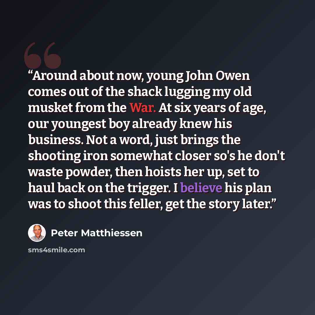 “Around about now, young John Owen comes out of the shack lugging my old musket from the War. At six years of age, our youngest boy already knew his business. Not a word, just brings the shooting iron somewhat closer so's he don't waste powder, then hoists her up, set to haul back on the trigger. I…” quote by Peter Matthiessen
