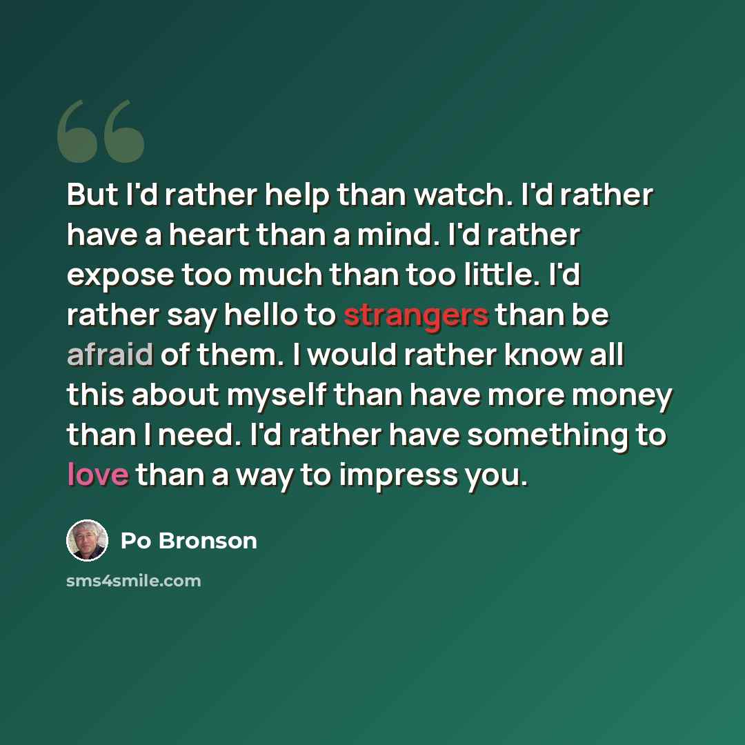 “But I'd rather help than watch. I'd rather have a heart than a mind. I'd rather expose too much than too little. I'd rather say hello to strangers than be afraid of them. I would rather know all this about myself than have more money than I need. I'd rather have something to love than a way to…” quote by Po Bronson