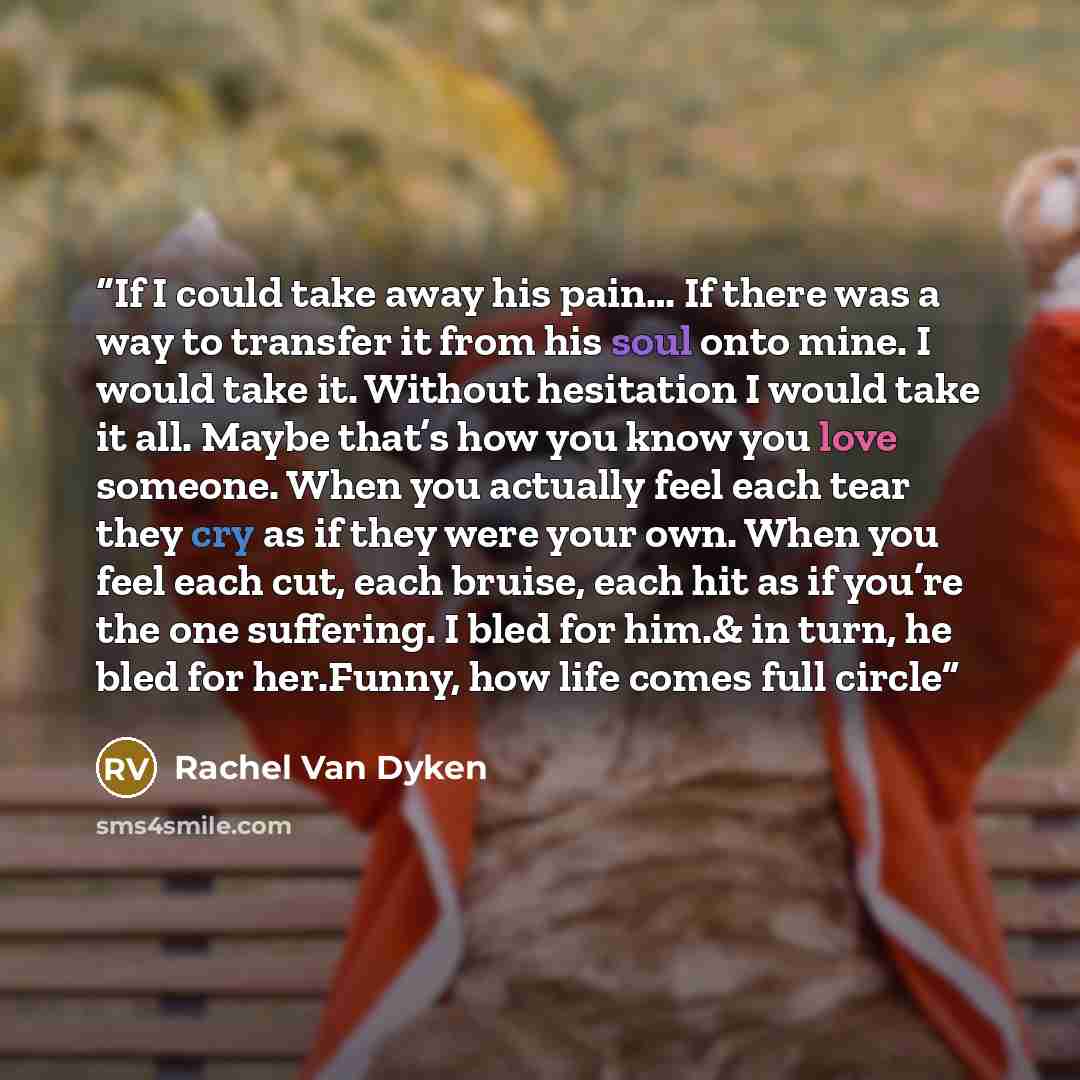 “If I could take away his pain… If there was a way to transfer it from his soul onto mine. I would take it. Without hesitation I would take it all. Maybe that’s how you know you love someone. When you actually feel each tear they cry as if they were your own. When you feel each cut, each bruise…” quote by Rachel Van Dyken