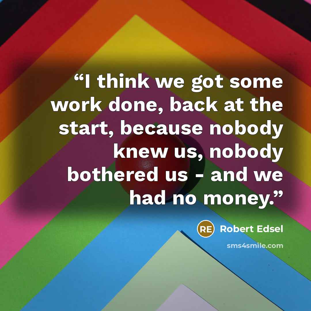 “I think we got some work done, back at the start, because nobody knew us, nobody bothered us - and we had no money.” quote by Robert Edsel