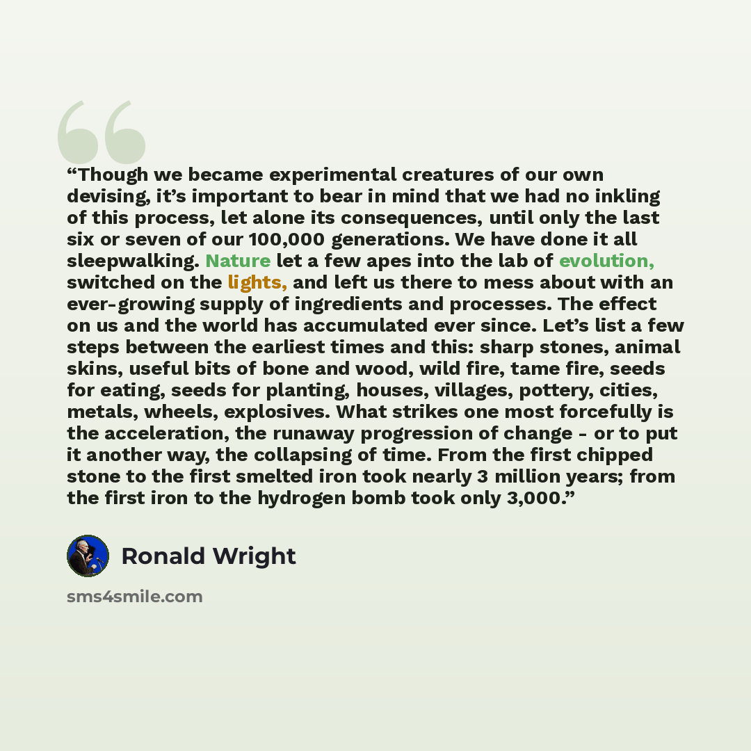 “Though we became experimental creatures of our own devising, it’s important to bear in mind that we had no inkling of this process, let alone its consequences, until only the last six or seven of our 100,000 generations. We have done it all sleepwalking. Nature let a few apes into the lab of…” quote by Ronald Wright