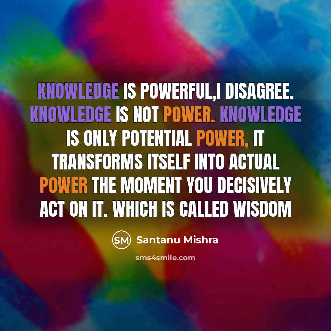 “Knowledge is powerful,I disagree. Knowledge is not power. Knowledge is only potential power, it transforms itself into actual power the moment you decisively act on it. Which is called Wisdom” quote by Santanu Mishra