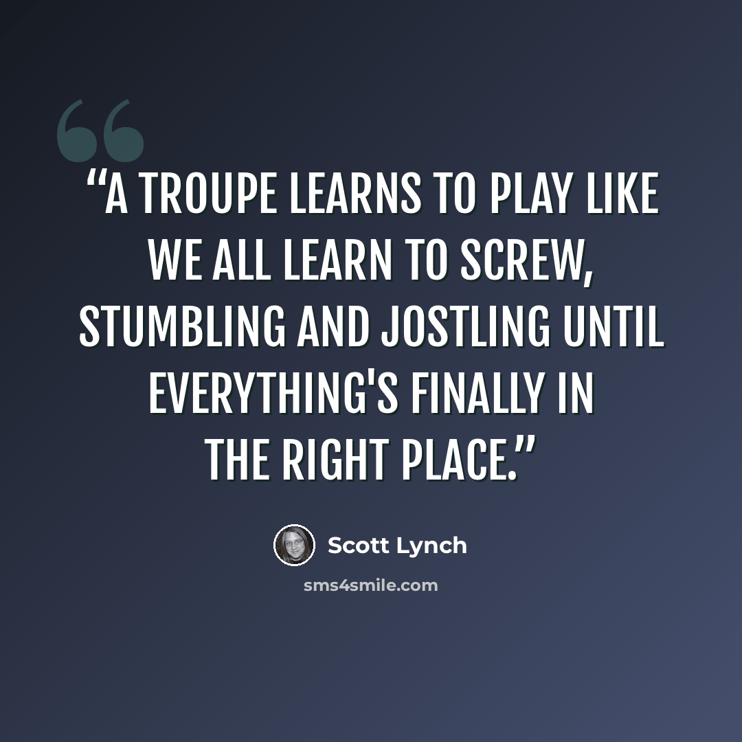 “A troupe learns to play like we all learn to screw, stumbling and jostling until everything's finally in the right place.” quote by Scott Lynch