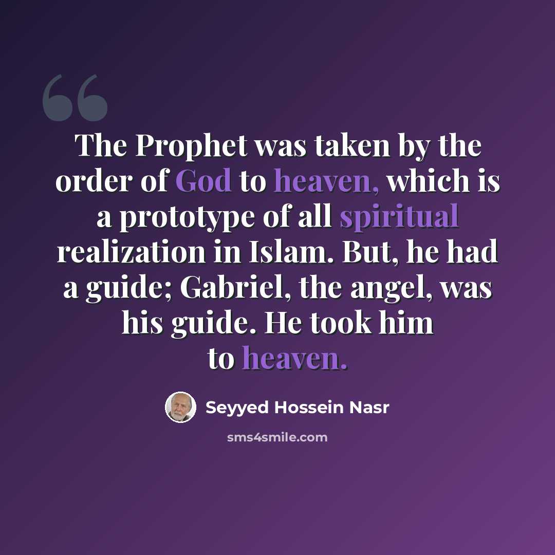 “The Prophet was taken by the order of God to heaven, which is a prototype of all spiritual realization in Islam. But, he had a guide; Gabriel, the angel, was his guide. He took him to heaven.” quote by Seyyed Hossein Nasr