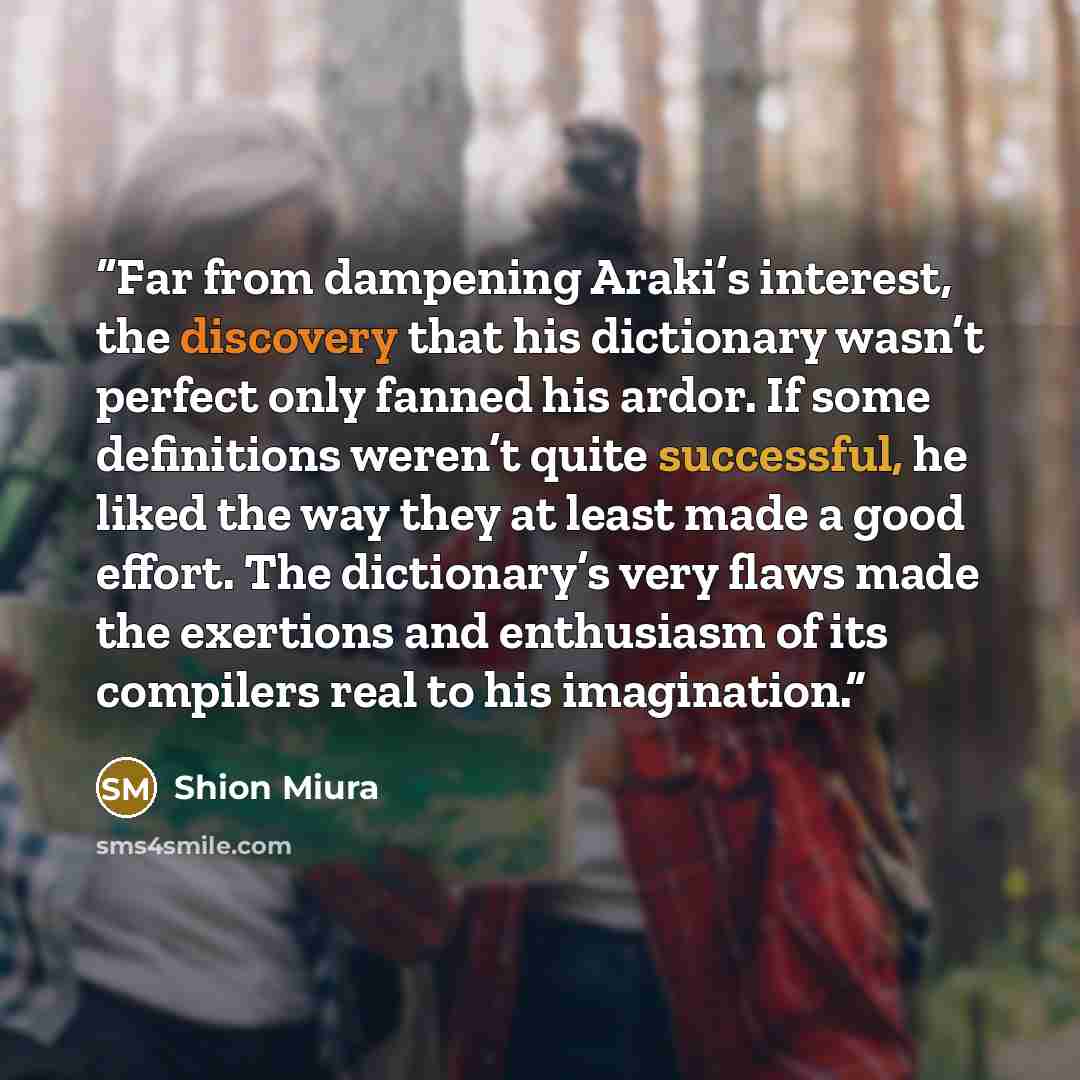 “Far from dampening Araki’s interest, the discovery that his dictionary wasn’t perfect only fanned his ardor. If some definitions weren’t quite successful, he liked the way they at least made a good effort. The dictionary’s very flaws made the exertions and enthusiasm of its compilers real to his…” quote by Shion Miura