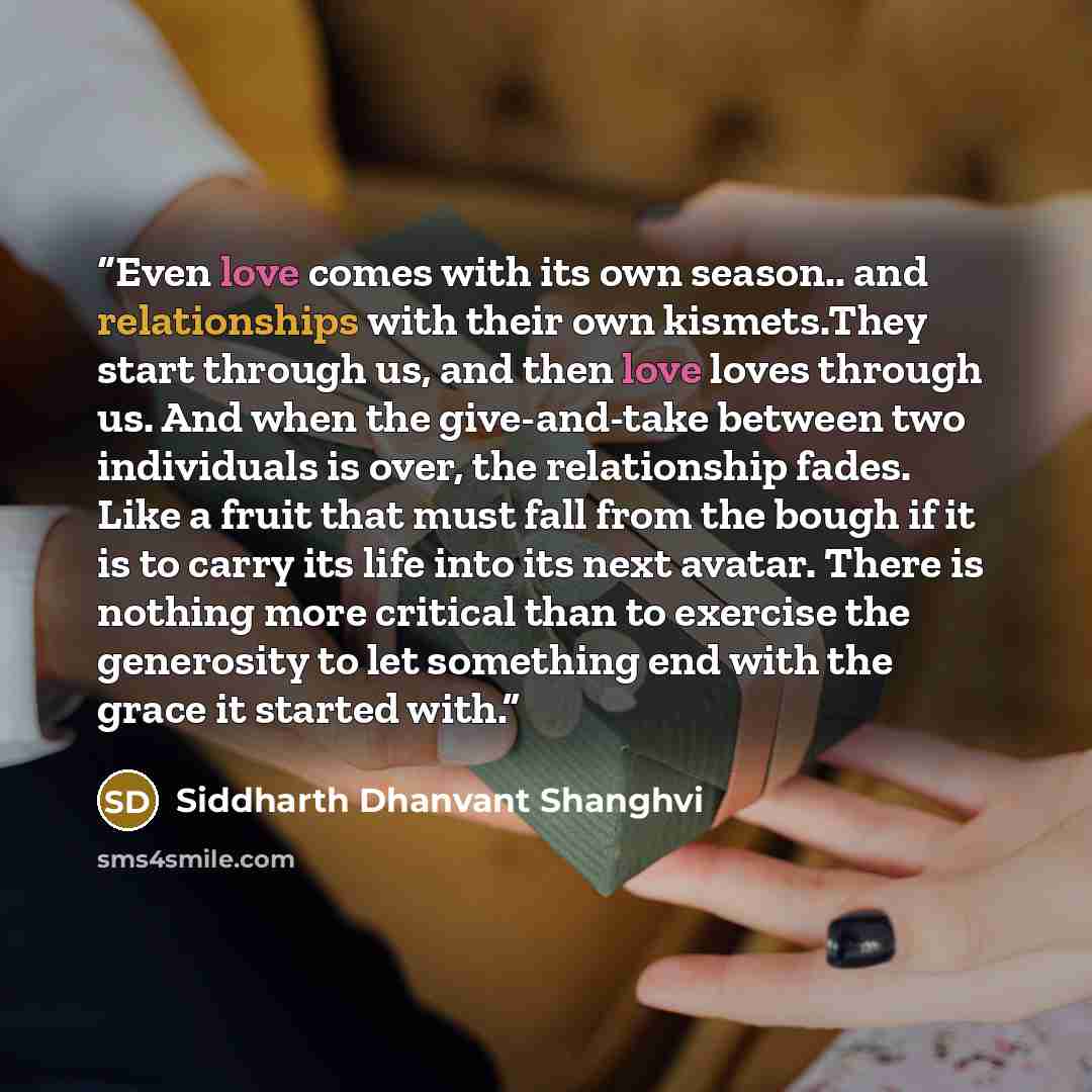 “Even love comes with its own season.. and relationships with their own kismets.They start through us, and then love loves through us. And when the give-and-take between two individuals is over, the relationship fades. Like a fruit that must fall from the bough if it is to carry its life into its…” quote by Siddharth Dhanvant Shanghvi