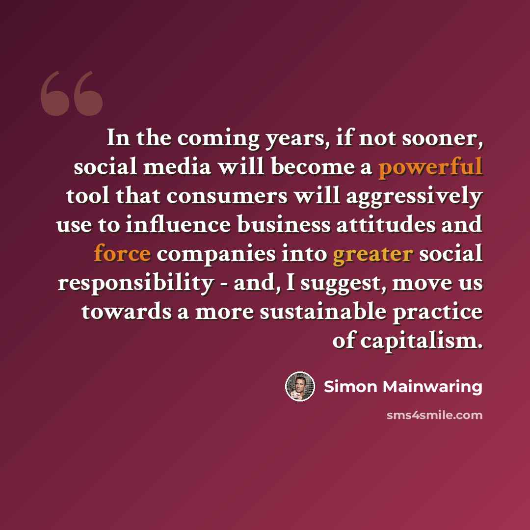 “In the coming years, if not sooner, social media will become a powerful tool that consumers will aggressively use to influence business attitudes and force companies into greater social responsibility - and, I suggest, move us towards a more sustainable practice of capitalism.” quote by Simon Mainwaring