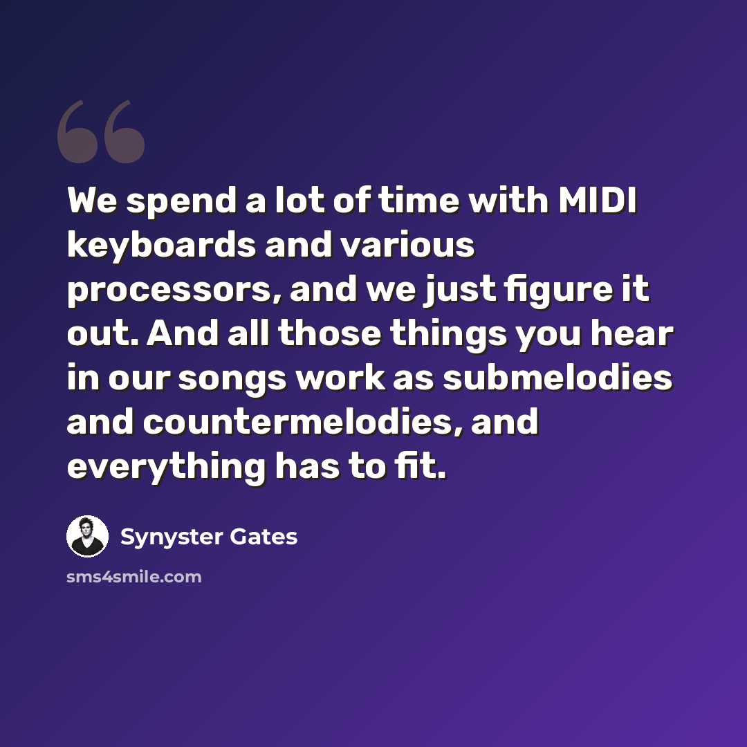 “We spend a lot of time with MIDI keyboards and various processors, and we just figure it out. And all those things you hear in our songs work as submelodies and countermelodies, and everything has to fit.” quote by Synyster Gates