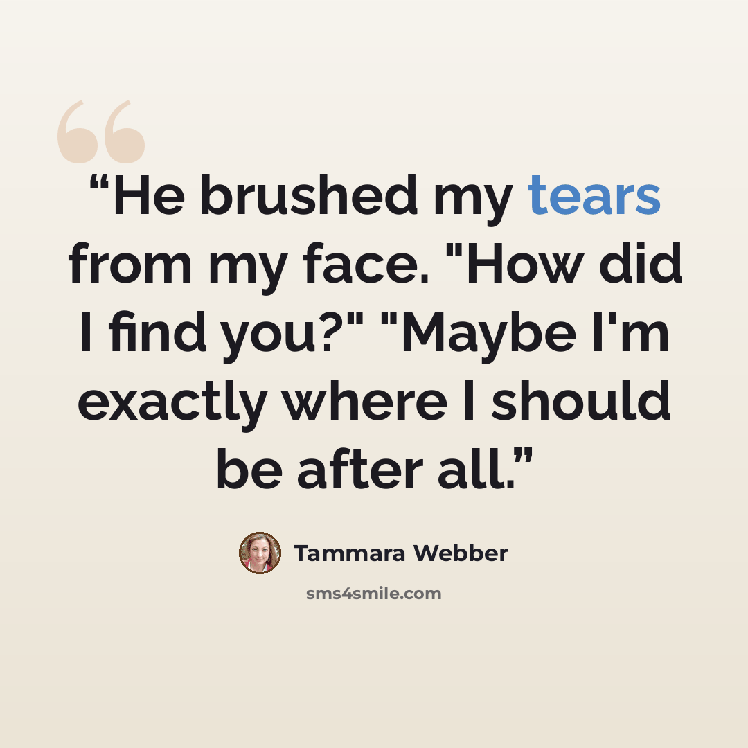 “He brushed my tears from my face. "How did I find you?" "Maybe I'm exactly where I should be after all.” quote by Tammara Webber