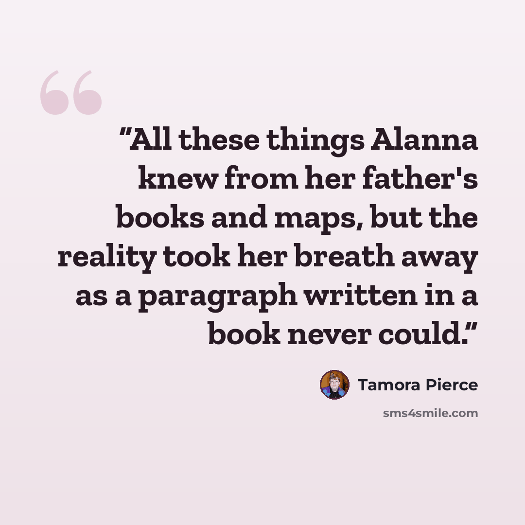 “All these things Alanna knew from her father's books and maps, but the reality took her breath away as a paragraph written in a book never could.” quote by Tamora Pierce