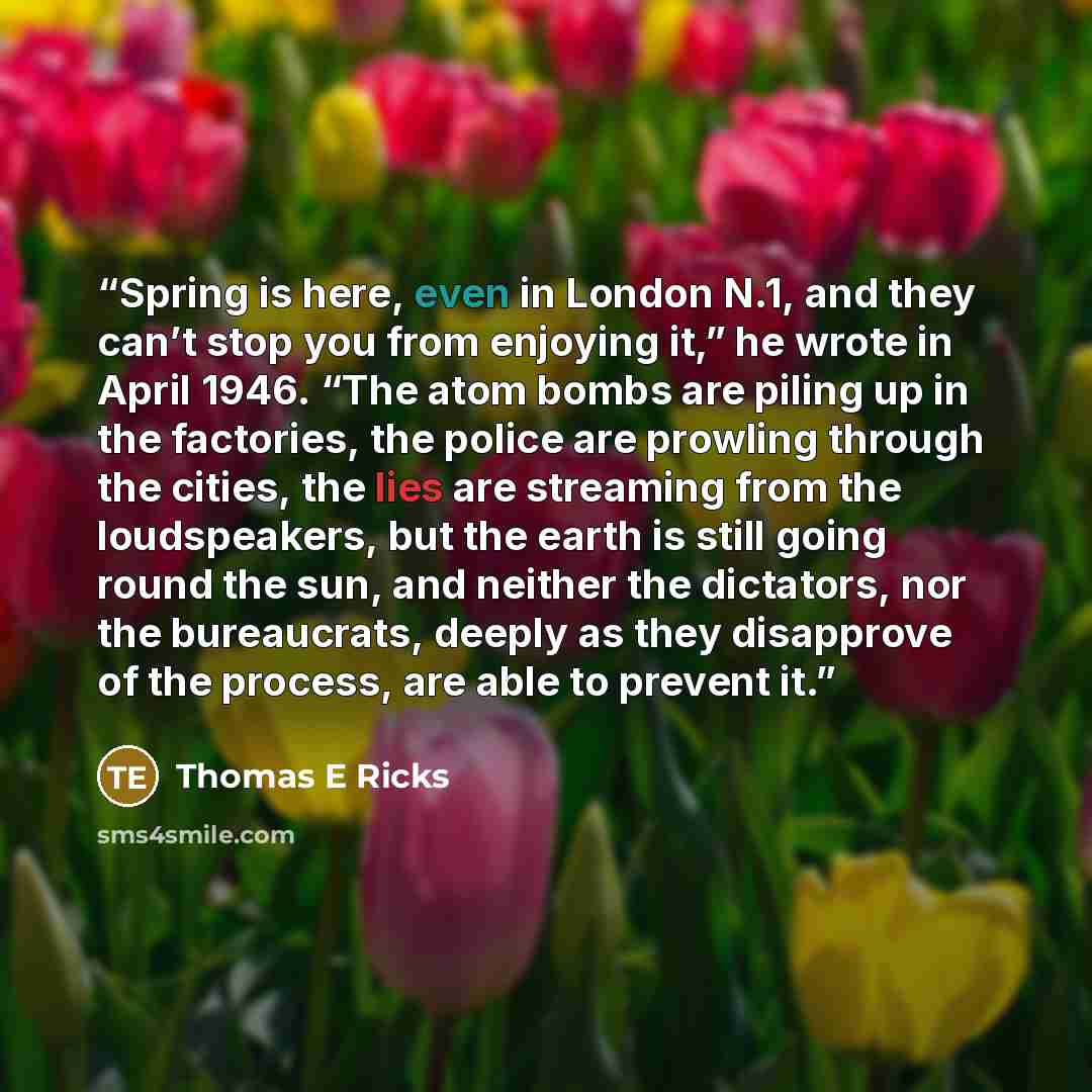 “Spring is here, even in London N.1, and they can’t stop you from enjoying it,” he wrote in April 1946. “The atom bombs are piling up in the factories, the police are prowling through the cities, the lies are streaming from the loudspeakers, but the earth is still going round the sun, and neither…” quote by Thomas E Ricks