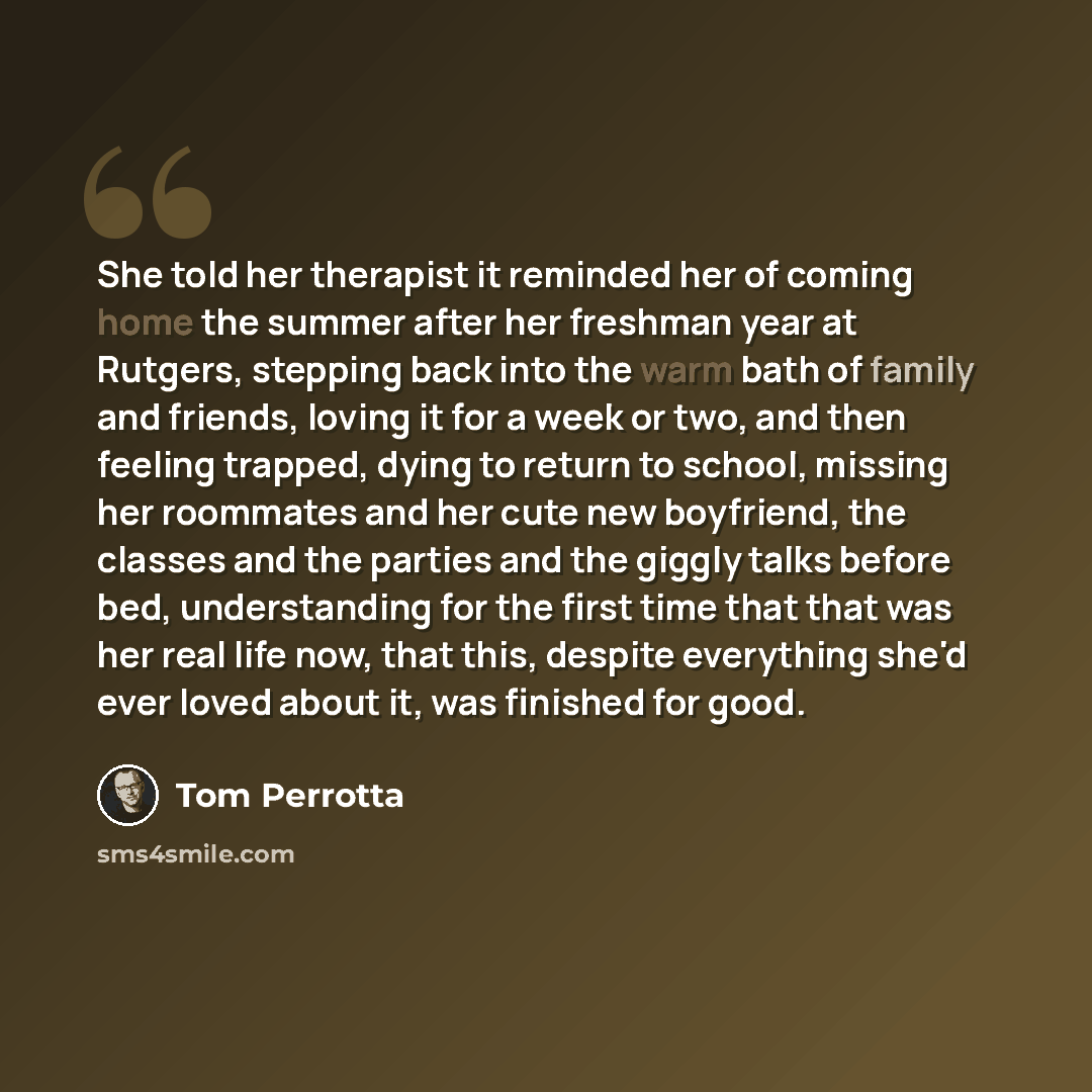 “She told her therapist it reminded her of coming home the summer after her freshman year at Rutgers, stepping back into the warm bath of family and friends, loving it for a week or two, and then feeling trapped, dying to return to school, missing her roommates and her cute new boyfriend, the…” quote by Tom Perrotta