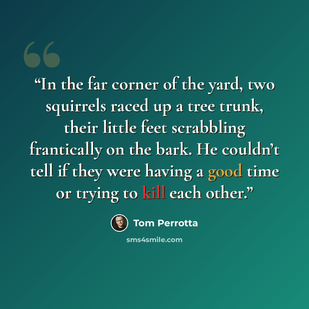 “In the far corner of the yard, two squirrels raced up a tree trunk, their little feet scrabbling frantically on the bark. He couldn’t tell if they were having a good time or trying to kill each other.” quote by Tom Perrotta