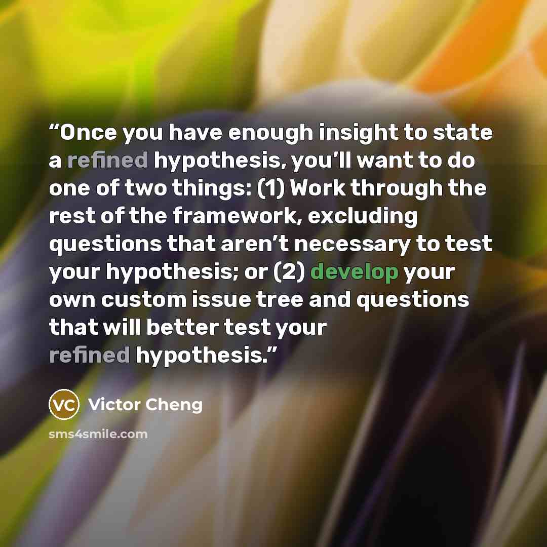 “Once you have enough insight to state a refined hypothesis, you’ll want to do one of two things: (1) Work through the rest of the framework, excluding questions that aren’t necessary to test your hypothesis; or (2) develop your own custom issue tree and questions that will better test your refined…” quote by Victor Cheng